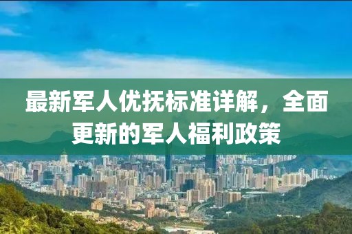 最新军人优抚标准详解，全面更新的军人福利政策