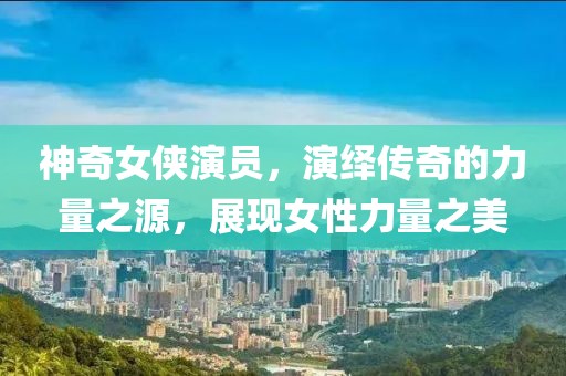 神奇女侠演员，演绎传奇的力量之源，展现女性力量之美