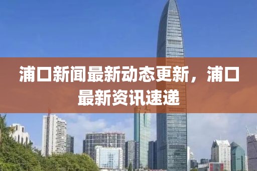 浦口新闻最新动态更新，浦口最新资讯速递