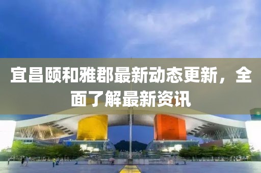 宜昌颐和雅郡最新动态更新，全面了解最新资讯