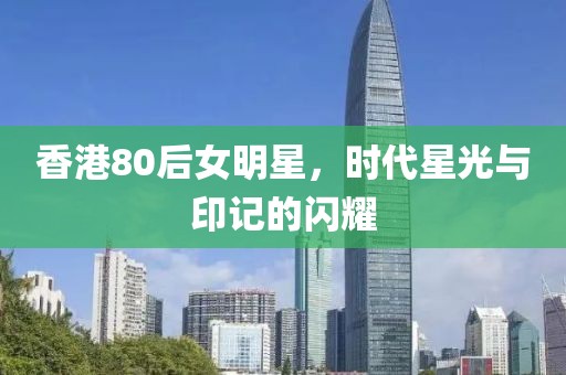 香港80后女明星，时代星光与印记的闪耀