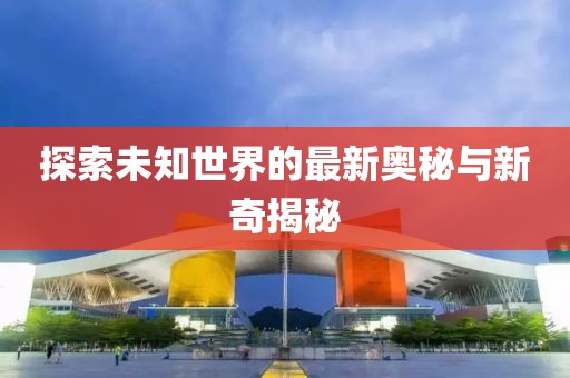 探索未知世界的最新奥秘与新奇揭秘