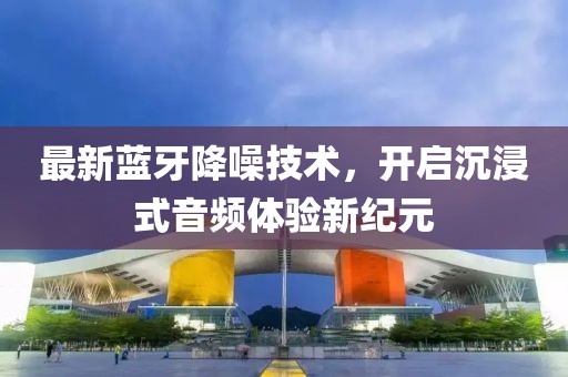 最新蓝牙降噪技术，开启沉浸式音频体验新纪元