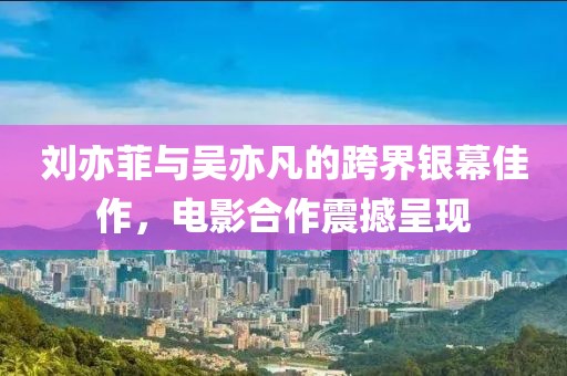刘亦菲与吴亦凡的跨界银幕佳作，电影合作震撼呈现