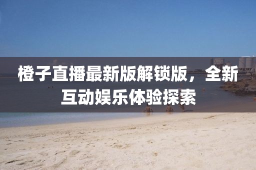 橙子直播最新版解锁版，全新互动娱乐体验探索