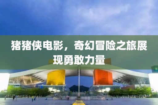 猪猪侠电影，奇幻冒险之旅展现勇敢力量