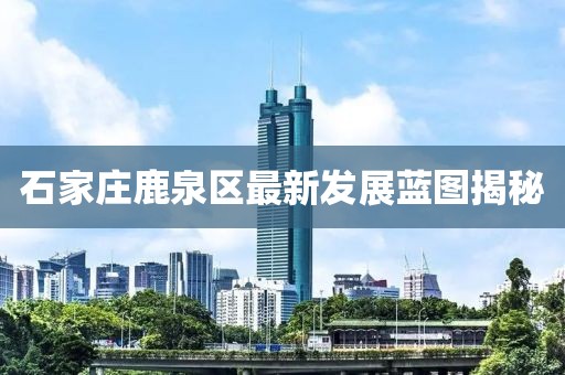 石家庄鹿泉区最新发展蓝图揭秘