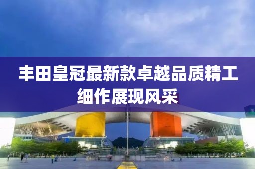 丰田皇冠最新款卓越品质精工细作展现风采