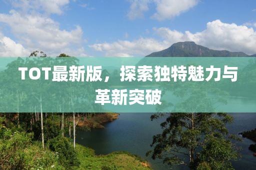 TOT最新版，探索独特魅力与革新突破