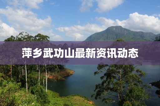 萍乡武功山最新资讯动态