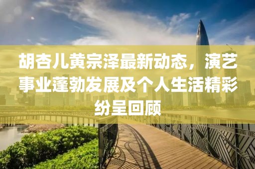 胡杏儿黄宗泽最新动态，演艺事业蓬勃发展及个人生活精彩纷呈回顾
