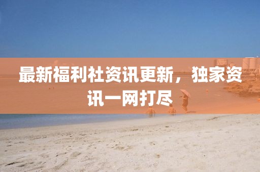 最新福利社资讯更新，独家资讯一网打尽