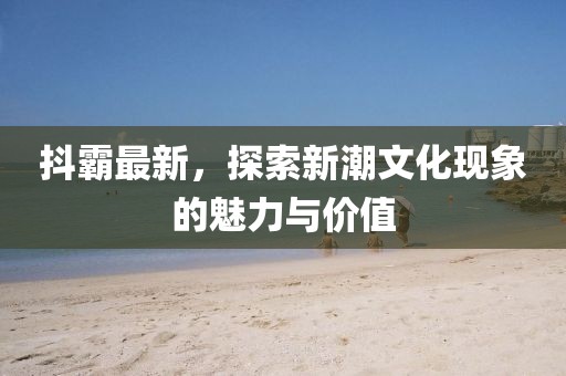抖霸最新，探索新潮文化现象的魅力与价值