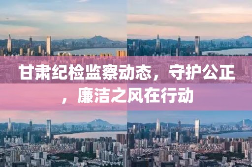 甘肃纪检监察动态，守护公正，廉洁之风在行动