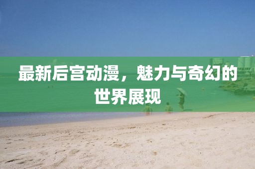 最新后宫动漫，魅力与奇幻的世界展现