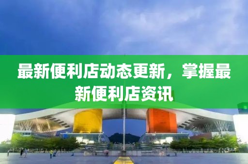 最新便利店动态更新，掌握最新便利店资讯