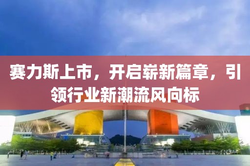 赛力斯上市，开启崭新篇章，引领行业新潮流风向标