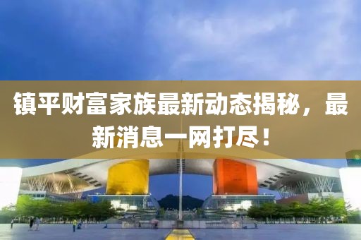 镇平财富家族最新动态揭秘，最新消息一网打尽！