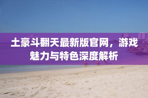 土豪斗翻天最新版官网，游戏魅力与特色深度解析