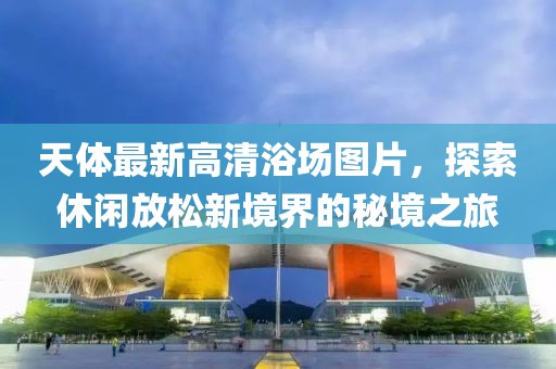 天体最新高清浴场图片，探索休闲放松新境界的秘境之旅