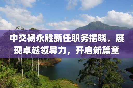 中交杨永胜新任职务揭晓，展现卓越领导力，开启新篇章