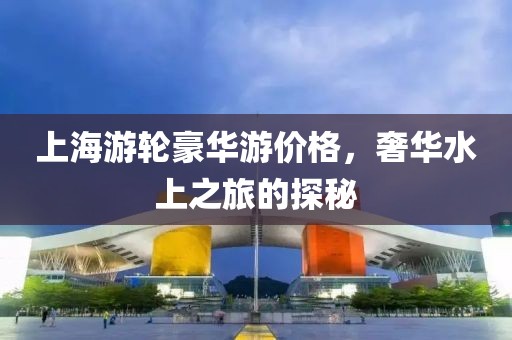 上海游轮豪华游价格，奢华水上之旅的探秘