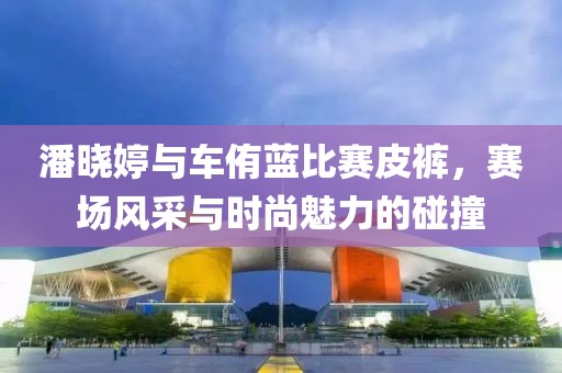 潘晓婷与车侑蓝比赛皮裤，赛场风采与时尚魅力的碰撞