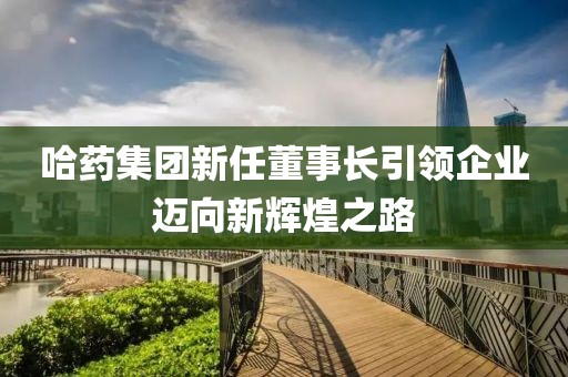 哈药集团新任董事长引领企业迈向新辉煌之路