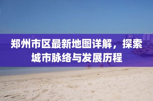 郑州市区最新地图详解，探索城市脉络与发展历程