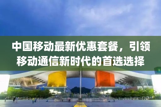 中国移动最新优惠套餐，引领移动通信新时代的首选选择