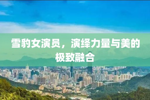 雪豹女演员，演绎力量与美的极致融合