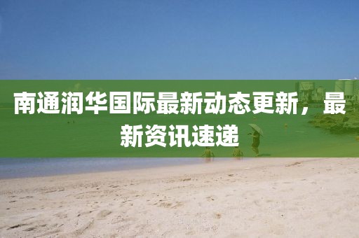 南通润华国际最新动态更新，最新资讯速递