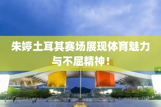 朱婷土耳其赛场展现体育魅力与不屈精神！
