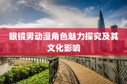 眼镜男动漫角色魅力探究及其文化影响