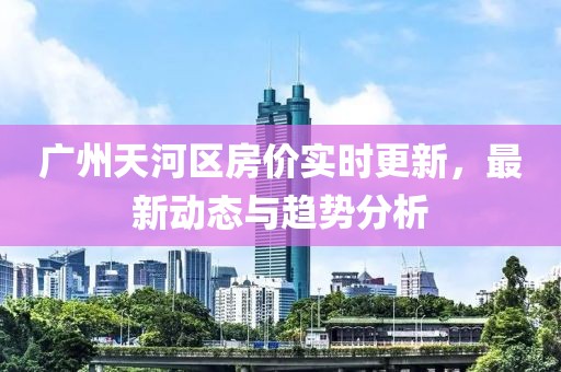 广州天河区房价实时更新，最新动态与趋势分析