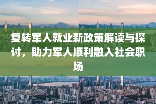 复转军人就业新政策解读与探讨，助力军人顺利融入社会职场
