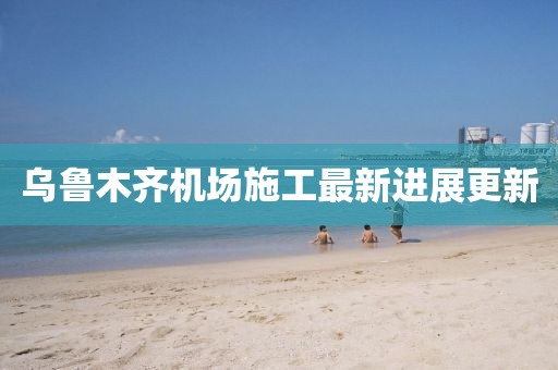 乌鲁木齐机场施工最新进展更新