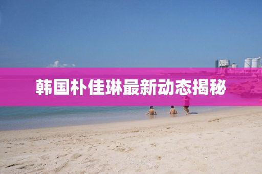 韩国朴佳琳最新动态揭秘