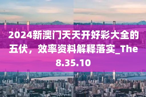2024新澳门天天开好彩大全的五伏，效率资料解释落实_The8.35.10