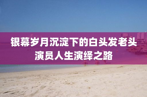 银幕岁月沉淀下的白头发老头演员人生演绎之路