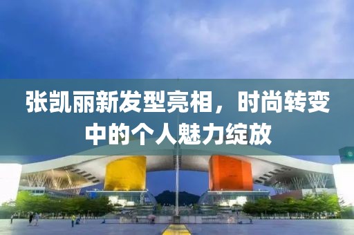 张凯丽新发型亮相，时尚转变中的个人魅力绽放
