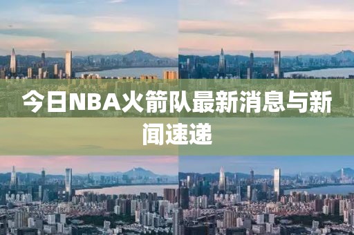 今日NBA火箭队最新消息与新闻速递