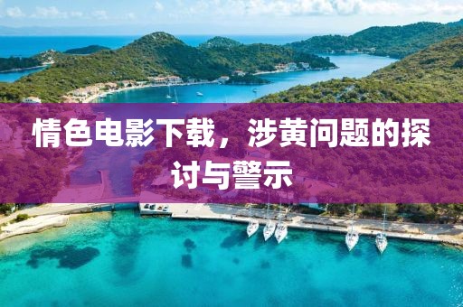 情色电影下载，涉黄问题的探讨与警示