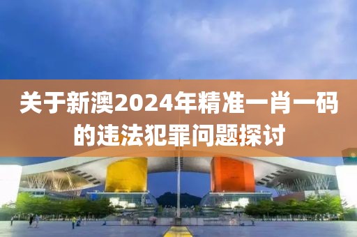 关于新澳2024年精准一肖一码的违法犯罪问题探讨