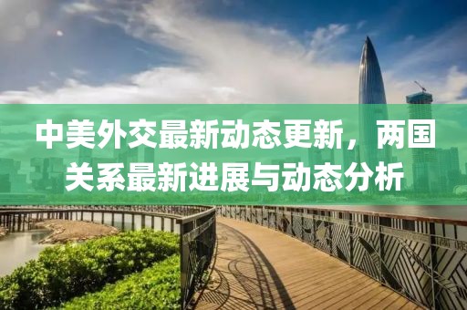 中美外交最新动态更新，两国关系最新进展与动态分析
