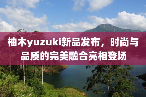 柚木yuzuki新品发布，时尚与品质的完美融合亮相登场