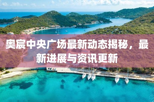 奥宸中央广场最新动态揭秘，最新进展与资讯更新