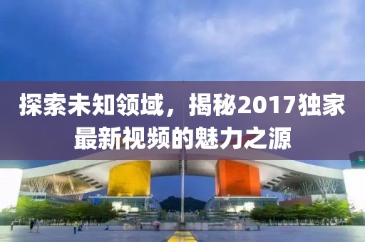 探索未知领域，揭秘2017独家最新视频的魅力之源
