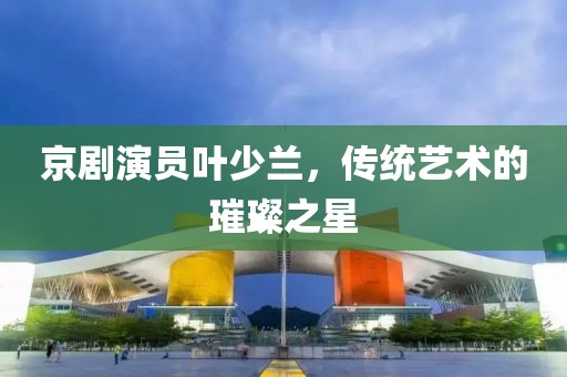 京剧演员叶少兰，传统艺术的璀璨之星