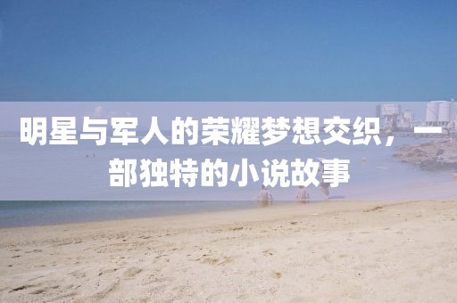 明星与军人的荣耀梦想交织，一部独特的小说故事
